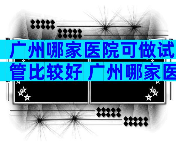 广州哪家医院可做试管比较好 广州哪家医院可做试管比较好的医生